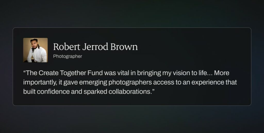 “The Create Together Fund was vital in bringing my vision to life… More importantly, it gave emerging photographers access to an experience that built confidence and sparked collaborations.”